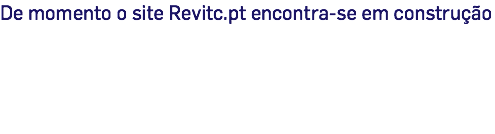 De momento o site Revitc.pt encontra-se em construção 